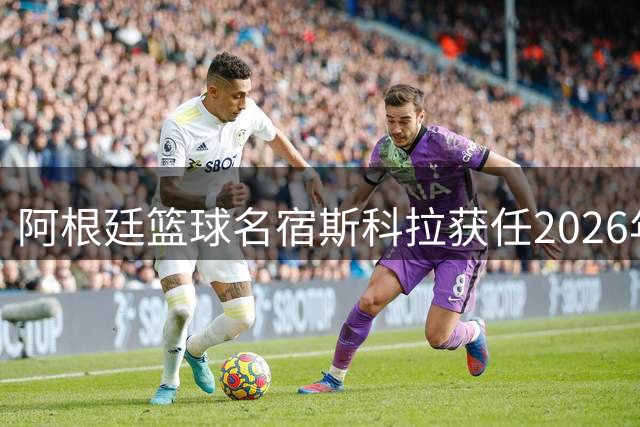 阿根廷篮球名宿斯科拉获任2026年FIBA洲际杯推广大使